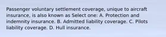 Passenger voluntary settlement coverage, unique to aircraft insurance, is also known as Select one: A. Protection and indemnity insurance. B. Admitted liability coverage. C. Pilots liability coverage. D. Hull insurance.