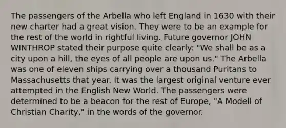 The passengers of the Arbella who left England in 1630 with their new charter had a great vision. They were to be an example for the rest of the world in rightful living. Future governor JOHN WINTHROP stated their purpose quite clearly: "We shall be as a city upon a hill, the eyes of all people are upon us." The Arbella was one of eleven ships carrying over a thousand Puritans to Massachusetts that year. It was the largest original venture ever attempted in the English New World. The passengers were determined to be a beacon for the rest of Europe, "A Modell of Christian Charity," in the words of the governor.