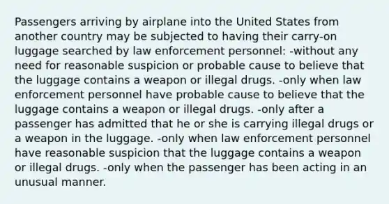 Passengers arriving by airplane into the United States from another country may be subjected to having their carry-on luggage searched by law enforcement personnel: -without any need for reasonable suspicion or probable cause to believe that the luggage contains a weapon or illegal drugs. -only when law enforcement personnel have probable cause to believe that the luggage contains a weapon or illegal drugs. -only after a passenger has admitted that he or she is carrying illegal drugs or a weapon in the luggage. -only when law enforcement personnel have reasonable suspicion that the luggage contains a weapon or illegal drugs. -only when the passenger has been acting in an unusual manner.