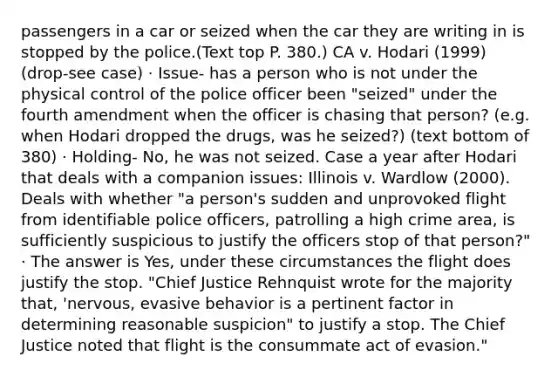 passengers in a car or seized when the car they are writing in is stopped by the police.(Text top P. 380.) CA v. Hodari (1999) (drop-see case) · Issue- has a person who is not under the physical control of the police officer been "seized" under the fourth amendment when the officer is chasing that person? (e.g. when Hodari dropped the drugs, was he seized?) (text bottom of 380) · Holding- No, he was not seized. Case a year after Hodari that deals with a companion issues: Illinois v. Wardlow (2000). Deals with whether "a person's sudden and unprovoked flight from identifiable police officers, patrolling a high crime area, is sufficiently suspicious to justify the officers stop of that person?" · The answer is Yes, under these circumstances the flight does justify the stop. "Chief Justice Rehnquist wrote for the majority that, 'nervous, evasive behavior is a pertinent factor in determining reasonable suspicion" to justify a stop. The Chief Justice noted that flight is the consummate act of evasion."