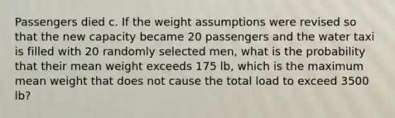 Passengers died c. If the weight assumptions were revised so that the new capacity became 20 passengers and the water taxi is filled with 20 randomly selected​ men, what is the probability that their mean weight exceeds 175 ​lb, which is the maximum mean weight that does not cause the total load to exceed 3500 ​lb?