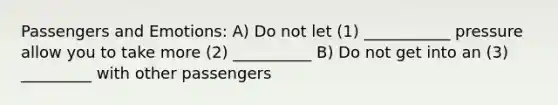 Passengers and Emotions: A) Do not let (1) ___________ pressure allow you to take more (2) __________ B) Do not get into an (3) _________ with other passengers