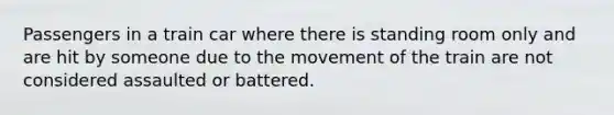 Passengers in a train car where there is standing room only and are hit by someone due to the movement of the train are not considered assaulted or battered.