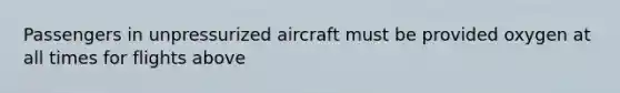 Passengers in unpressurized aircraft must be provided oxygen at all times for flights above