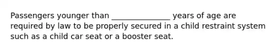 Passengers younger than _______________ years of age are required by law to be properly secured in a child restraint system such as a child car seat or a booster seat.