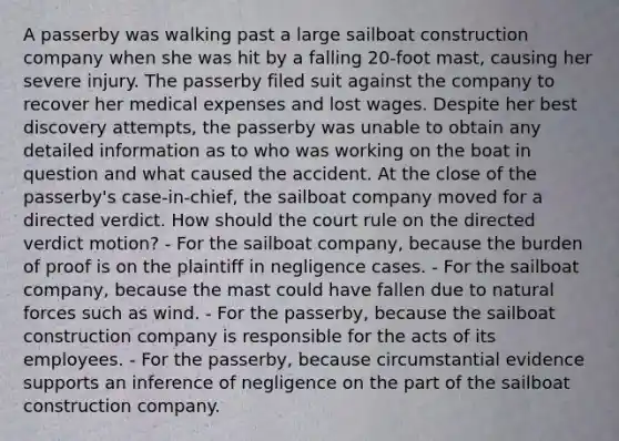 A passerby was walking past a large sailboat construction company when she was hit by a falling 20-foot mast, causing her severe injury. The passerby filed suit against the company to recover her medical expenses and lost wages. Despite her best discovery attempts, the passerby was unable to obtain any detailed information as to who was working on the boat in question and what caused the accident. At the close of the passerby's case-in-chief, the sailboat company moved for a directed verdict. How should the court rule on the directed verdict motion? - For the sailboat company, because the burden of proof is on the plaintiff in negligence cases. - For the sailboat company, because the mast could have fallen due to natural forces such as wind. - For the passerby, because the sailboat construction company is responsible for the acts of its employees. - For the passerby, because circumstantial evidence supports an inference of negligence on the part of the sailboat construction company.