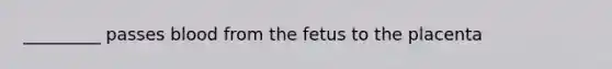 _________ passes blood from the fetus to the placenta