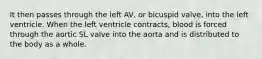 It then passes through the left AV, or bicuspid valve, into the left ventricle. When the left ventricle contracts, blood is forced through the aortic SL valve into the aorta and is distributed to the body as a whole.