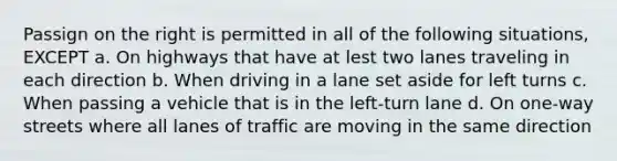 Passign on the right is permitted in all of the following situations, EXCEPT a. On highways that have at lest two lanes traveling in each direction b. When driving in a lane set aside for left turns c. When passing a vehicle that is in the left-turn lane d. On one-way streets where all lanes of traffic are moving in the same direction