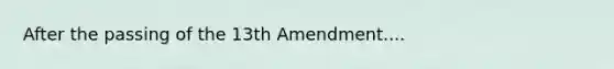 After the passing of the 13th Amendment....