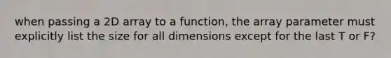 when passing a 2D array to a function, the array parameter must explicitly list the size for all dimensions except for the last T or F?