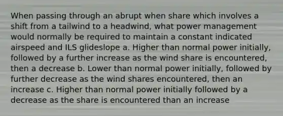 When passing through an abrupt when share which involves a shift from a tailwind to a headwind, what power management would normally be required to maintain a constant indicated airspeed and ILS glideslope a. Higher than normal power initially, followed by a further increase as the wind share is encountered, then a decrease b. Lower than normal power initially, followed by further decrease as the wind shares encountered, then an increase c. Higher than normal power initially followed by a decrease as the share is encountered than an increase