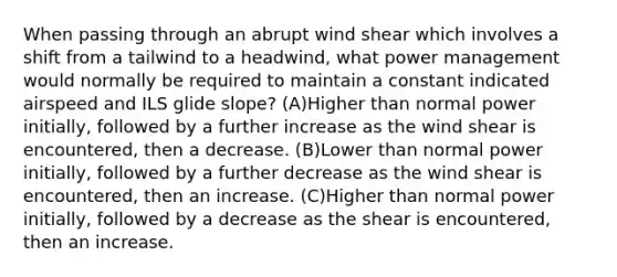 When passing through an abrupt wind shear which involves a shift from a tailwind to a headwind, what power management would normally be required to maintain a constant indicated airspeed and ILS glide slope? (A)Higher than normal power initially, followed by a further increase as the wind shear is encountered, then a decrease. (B)Lower than normal power initially, followed by a further decrease as the wind shear is encountered, then an increase. (C)Higher than normal power initially, followed by a decrease as the shear is encountered, then an increase.