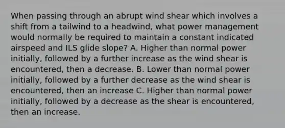 When passing through an abrupt wind shear which involves a shift from a tailwind to a headwind, what power management would normally be required to maintain a constant indicated airspeed and ILS glide slope? A. Higher than normal power initially, followed by a further increase as the wind shear is encountered, then a decrease. B. Lower than normal power initially, followed by a further decrease as the wind shear is encountered, then an increase C. Higher than normal power initially, followed by a decrease as the shear is encountered, then an increase.