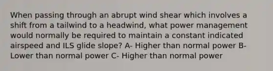 When passing through an abrupt wind shear which involves a shift from a tailwind to a headwind, what power management would normally be required to maintain a constant indicated airspeed and ILS glide slope? A- Higher than normal power B- Lower than normal power C- Higher than normal power