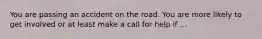 You are passing an accident on the road. You are more likely to get involved or at least make a call for help if ...