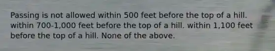 Passing is not allowed within 500 feet before the top of a hill. within 700-1,000 feet before the top of a hill. within 1,100 feet before the top of a hill. None of the above.