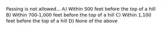 Passing is not allowed... A) Within 500 feet before the top of a hill B) Within 700-1,000 feet before the top of a hill C) Within 1,100 feet before the top of a hill D) None of the above