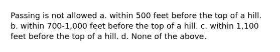 Passing is not allowed a. within 500 feet before the top of a hill. b. within 700-1,000 feet before the top of a hill. c. within 1,100 feet before the top of a hill. d. None of the above.