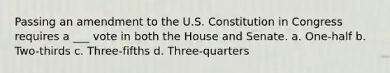 Passing an amendment to the U.S. Constitution in Congress requires a ___ vote in both the House and Senate. a. One-half b. Two-thirds c. Three-fifths d. Three-quarters