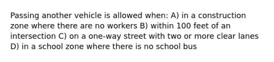 Passing another vehicle is allowed when: A) in a construction zone where there are no workers B) within 100 feet of an intersection C) on a one-way street with two or more clear lanes D) in a school zone where there is no school bus