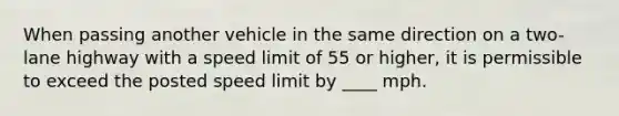 When passing another vehicle in the same direction on a two-lane highway with a speed limit of 55 or higher, it is permissible to exceed the posted speed limit by ____ mph.