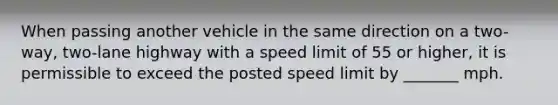 When passing another vehicle in the same direction on a two-way, two-lane highway with a speed limit of 55 or higher, it is permissible to exceed the posted speed limit by _______ mph.