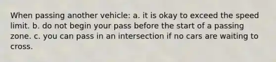 When passing another vehicle: a. it is okay to exceed the speed limit. b. do not begin your pass before the start of a passing zone. c. you can pass in an intersection if no cars are waiting to cross.