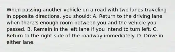 When passing another vehicle on a road with two lanes traveling in opposite directions, you should: A. Return to the driving lane when there's enough room between you and the vehicle you passed. B. Remain in the left lane if you intend to turn left. C. Return to the right side of the roadway immediately. D. Drive in either lane.