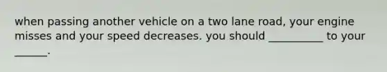 when passing another vehicle on a two lane road, your engine misses and your speed decreases. you should __________ to your ______.