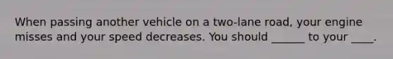 When passing another vehicle on a two-lane road, your engine misses and your speed decreases. You should ______ to your ____.