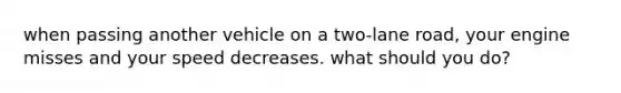 when passing another vehicle on a two-lane road, your engine misses and your speed decreases. what should you do?