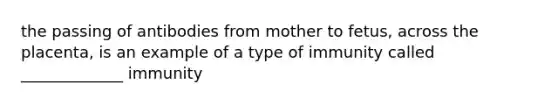 the passing of antibodies from mother to fetus, across the placenta, is an example of a type of immunity called _____________ immunity