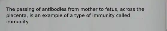 The passing of antibodies from mother to fetus, across the placenta, is an example of a type of immunity called _____ immunity