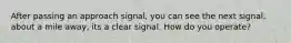 After passing an approach signal, you can see the next signal, about a mile away, its a clear signal. How do you operate?