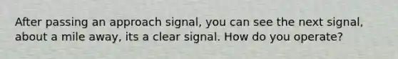 After passing an approach signal, you can see the next signal, about a mile away, its a clear signal. How do you operate?