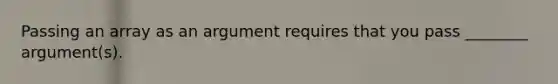 Passing an array as an argument requires that you pass ________ argument(s).