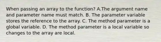 When passing an array to the function? A.The argument name and parameter name must match. B. The parameter variable stores the reference to the array. C. The method parameter is a global variable. D. The method parameter is a local variable so changes to the array are local.