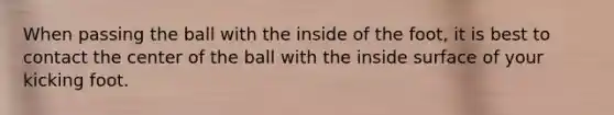 When passing the ball with the inside of the foot, it is best to contact the center of the ball with the inside surface of your kicking foot.