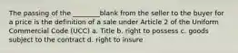 The passing of the ________blank from the seller to the buyer for a price is the definition of a sale under Article 2 of the Uniform Commercial Code (UCC) a. Title b. right to possess c. goods subject to the contract d. right to insure