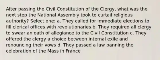 After passing the Civil Constitution of the Clergy, what was the next step the National Assembly took to curtail religious authority? Select one: a. They called for immediate elections to fill clerical offices with revolutionaries b. They required all clergy to swear an oath of allegiance to the Civil Constitution c. They offered the clergy a choice between internal exile and renouncing their vows d. They passed a law banning the celebration of the Mass in France