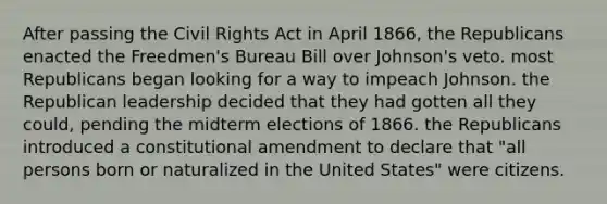 After passing the Civil Rights Act in April 1866, the Republicans enacted the Freedmen's Bureau Bill over Johnson's veto. most Republicans began looking for a way to impeach Johnson. the Republican leadership decided that they had gotten all they could, pending the midterm elections of 1866. the Republicans introduced a constitutional amendment to declare that "all persons born or naturalized in the United States" were citizens.