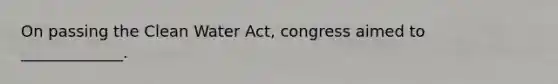 On passing the Clean Water Act, congress aimed to _____________.