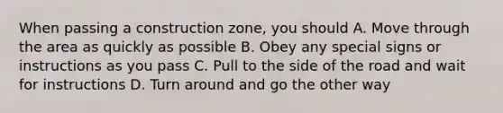 When passing a construction zone, you should A. Move through the area as quickly as possible B. Obey any special signs or instructions as you pass C. Pull to the side of the road and wait for instructions D. Turn around and go the other way