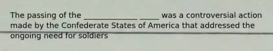 The passing of the ______________ _____ was a controversial action made by the Confederate States of America that addressed the ongoing need for soldiers