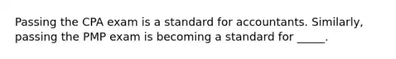 Passing the CPA exam is a standard for accountants. Similarly, passing the PMP exam is becoming a standard for _____.