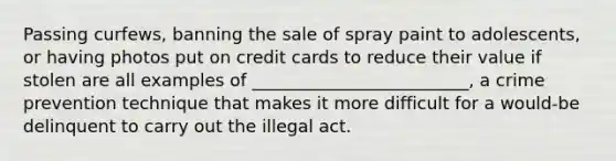 Passing curfews, banning the sale of spray paint to adolescents, or having photos put on credit cards to reduce their value if stolen are all examples of _________________________, a crime prevention technique that makes it more difficult for a would-be delinquent to carry out the illegal act.