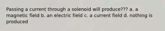 Passing a current through a solenoid will produce??? a. a magnetic field b. an electric field c. a current field d. nothing is produced