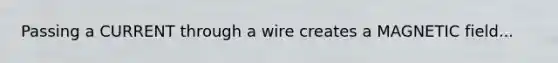 Passing a CURRENT through a wire creates a MAGNETIC field...