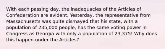 With each passing day, the inadequacies of the Articles of Confederation are evident. Yesterday, the representative from Massachusetts was quite dismayed that his state, with a population of 235,000 people, has the same voting power in Congress as Georgia with only a population of 23,375! Why does this happen under the Articles?